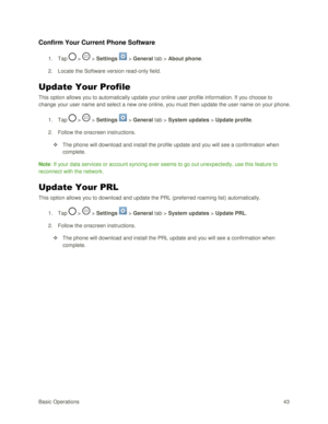 Page 52Basic Operations 43 
Confirm Your Current Phone Software 
1. Tap  >  > Settings  > General tab > About phone. 
2. Locate the Software version read-only field. 
Update Your Profile 
This option allows you to automatically update your online user profile information. If you choose to 
change your user name and select a new one online, you must then update the user name on your phone. 
1. Tap  >  > Settings  > General tab > System updates > Update profile. 
2. Follow the onscreen instructions. 
 The phone...