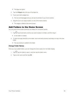 Page 59Your Phone Interface 50 
 The Apps list opens. 
2. Tap the Widgets tab at the top of the Apps list. 
3. Touch and hold a widget icon. 
 The icon will disengage and you will see thumbnails of your home screens. 
4. Drag the icon to an empty location on one of the home screens. 
 The widget is added to the home screen. 
Add Folders to the Home Screen 
You can group home screen shortcuts into folders for convenient access. 
1. Tap , touch and hold a shortcut you want to place in a folder, and then drag...