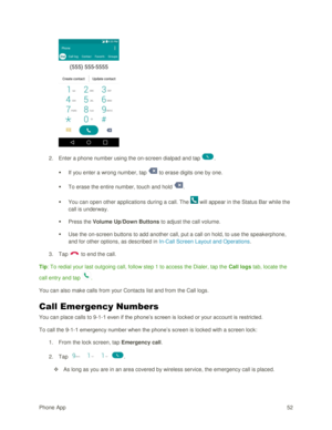 Page 61Phone App 52 
 
2. Enter a phone number using the on-screen dialpad and tap . 
 If you enter a wrong number, tap  to erase digits one by one. 
 To erase the entire number, touch and hold . 
 You can open other applications during a call. The  will appear in the Status Bar while the 
call is underway. 
 Press the Volume Up/Down Buttons to adjust the call volume. 
 Use the on-screen buttons to add another call, put a call on hold, to use the speakerphone, 
and for other options, as described in...