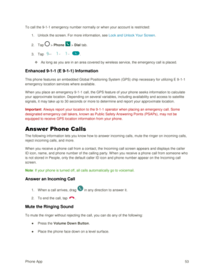 Page 62Phone App 53 
To call the 9-1-1 emergency number normally or when your account is restricted: 
1. Unlock the screen. For more information, see Lock and Unlock Your Screen. 
2. Tap  > Phone  > Dial tab. 
3. Tap    . 
 As long as you are in an area covered by wireless service, the emergency call is placed. 
Enhanced 9-1-1 (E 9-1-1) Information 
This phone features an embedded Global Positioning System (GPS) chip necessary for utilizing E 9-1-1 
emergency location services where available. 
When you place...