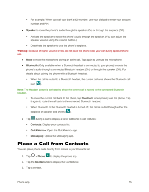 Page 64Phone App 55 
 For example: When you call your bank‘s 800 number, use your dialpad to enter your account 
number and PIN. 
● Speaker to route the phone’s audio through the speaker (On) or through the earpiece (Off).  
 Activate the speaker to route the phone‘s audio through the speaker. (You can adjust the 
speaker volume using the volume buttons.)  
 Deactivate the speaker to use the phone‘s earpiece. 
Warning: Because of higher volume levels, do not place the phone near your ear during speakerphone...