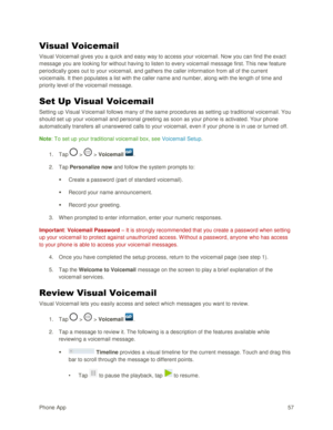 Page 66Phone App 57 
Visual Voicemail 
Visual Voicemail gives you a quick and easy way to access your voicemail. Now you can find the exact 
message you are looking for without having to listen to every voicemail message first. This new feature 
periodically goes out to your voicemail, and gathers the caller information from all of the current 
voicemails. It then populates a list with the caller name and number, along with the length of time and 
priority level of the voicemail message. 
Set Up Visual...