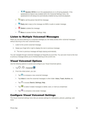 Page 67Phone App 58 
• / Speaker Off/On to turn the speakerphone on or off during playback. If the 
speakerphone feature was enabled within the Voicemail Settings menu, the 
speakerphone will always be automatically enabled during voicemail playback. 
  Call to call the person that left the message. 
  Reply via to reply to the message via SMS or audio or avatar message. 
  Delete to delete the message. 
  Menu to access Archive, Settings, Help. 
Listen to Multiple Voicemail Messages 
When you are done...