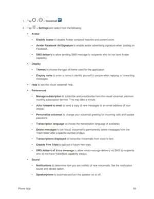 Page 68Phone App 59 
1. Tap  >  > Voicemail . 
2. Tap  > Settings and select from the following: 
 Avatar 
• Disable Avatar to disable Avatar compose features and content store. 
• Avatar Facebook Ad Signature to enable avatar advertising signature when posting on 
Facebook. 
• SMS delivery to allow sending SMS message to recipients who do not have Avatar 
capability. 
 Display 
• Themes to choose the type of theme used for the application. 
• Display name to enter a name to identify yourself to people when...
