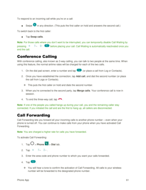 Page 70Phone App 61 
To respond to an incoming call while you‘re on a call: 
■ Swipe  in any direction. (This puts the first caller on hold and answers the second call.) 
To switch back to the first caller: 
■ Tap Swap calls. 
Note: For those calls where you don‘t want to be interrupted, you can temporarily disable Call Waiting by 
pressing     before placing your call. Call W aiting is automatically reactivated once you 
end the call. 
Conference Calling 
With conference calling, also known as 3-way calling,...