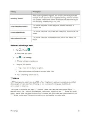 Page 72Phone App 63 
Setting Description 
Proximity Sensor 
When receiving and making calls, this sensor automatically turns the 
backlight off and locks the touch keypad by sensing when the phone is 
near your ear. This extends battery life and prevents the touch keypad 
from activating unintentionally during calls. 
Save unknown numbers You can set the phone to save the phone numbers not saved in 
Contacts yet. 
Power key ends call You can set the phone to end calls with Power/Lock Button on the call 
screen....