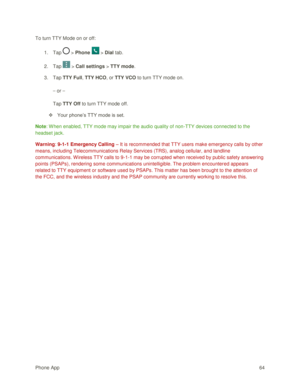 Page 73Phone App 64 
To turn TTY Mode on or off: 
1. Tap  > Phone  > Dial tab. 
2. Tap  > Call settings > TTY mode. 
3. Tap TTY Full, TTY HCO, or TTY VCO to turn TTY mode on. 
– or – 
Tap TTY Off to turn TTY mode off. 
 Your phone‘s TTY mode is set. 
Note: W hen enabled, TTY mode may impair the audio quality of non-TTY devices connected to the 
headset jack. 
Warning: 9-1-1 Emergency Calling – It is recommended that TTY users make emergency calls by other 
means, including Telecommunications Relay Services...