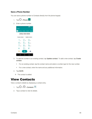 Page 75Contacts 66 
Save a Phone Number 
You can save a phone number to Contacts directly from the phone keypad. 
1. Tap  > Phone . 
2. Enter a phone number. 
 
3. To add the number to an existing contact, tap Update contact. To add a new contact, tap Create 
contact. 
 For an existing contact, tap the contact name and select a number type for the new number. 
 For a new contact, enter the name and any additional information. 
4. Tap SAVE. 
 The contact is added. 
View Contacts 
View a contact‘s details by...