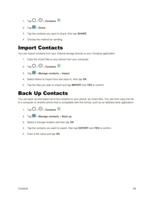 Page 78Contacts 69 
1. Tap  >  > Contacts . 
2. Tap  > Share. 
3. Tap the contacts you want to share, then tap SHARE.  
4. Choose the method for sending. 
Import Contacts 
You can import contacts from your internal storage directly to your Contacts application. 
1. Copy the vCard files to your phone from your computer. 
2. Tap  >  > Contacts . 
3. Tap  > Manage contacts > Import. 
4. Select where to import from and save to, then tap OK. 
5. Tap the files you wish to import and tap IMPORT and YES to confirm....