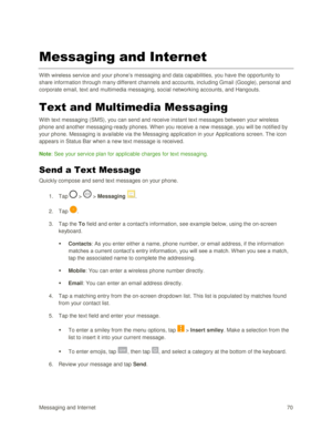 Page 79Messaging and Internet 70 
Messaging and Internet 
With wireless service and your phone‘s messaging and data capabilities, you have the opportunity to 
share information through many different channels and accounts, including Gmail (Google), personal and 
corporate email, text and multimedia messaging, social networking accounts, and Hangouts. 
Text and Multimedia Messaging 
With text messaging (SMS), you can send and receive instant text messages between your wireless 
phone and another messaging-ready...