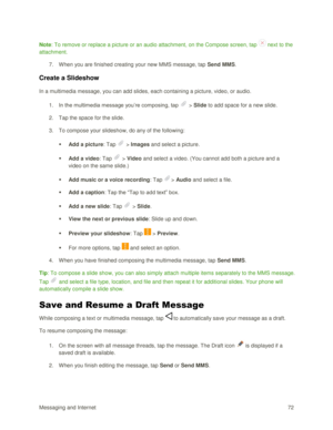 Page 81Messaging and Internet 72 
Note: To remove or replace a picture or an audio attachment, on the Compose screen, tap  next to the 
attachment. 
7. When you are finished creating your new MMS message, tap Send MMS. 
Create a Slideshow 
In a multimedia message, you can add slides, each containing a picture, video, or audio. 
1. In the multimedia message you‘re composing, tap  > Slide to add space for a new slide. 
2. Tap the space for the slide. 
3. To compose your slideshow, do any of the following: 
 Add...