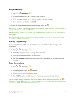 Page 83Messaging and Internet 74 
Reply to a Message 
1. Tap  >  > Messaging . 
2. On the Messages screen, tap a message thread to open it. 
3. While viewing a message, tap the text field and type your reply message. 
4. Once completed, tap Send or Send MMS. 
To return to the All messages screen from a text message thread, tap . 
Note: To view the details of a particular message, in the message thread, touch and hold the message to 
open the options menu, and then tap Details.  
Note: If a message contains a...