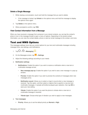 Page 84Messaging and Internet 75 
Delete a Single Message 
1. While viewing a conversation, touch and hold the message that you want to delete. 
 If the message is locked, tap Unlock on the options menu and hold the message to display 
the options menu again. 
2. Tap Delete on the options menu. 
3. When prompted to confirm, tap YES. 
View Contact Information from a Message 
When you have received a message from someone in your stored contacts, you can tap the contact‘s 
photo or icon in the message thread to...