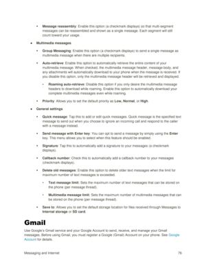 Page 85Messaging and Internet 76 
 Message reassembly: Enable this option (a checkmark displays) so that multi-segment 
messages can be reassembled and shown as a single message. Each segment will still 
count toward your usage. 
● Multimedia messages 
 Group Messaging: Enable this option (a checkmark displays) to send a single message as 
multimedia message when there are multiple recipients. 
 Auto-retrieve: Enable this option to automatically retrieve the entire content of your 
multimedia message. W hen...