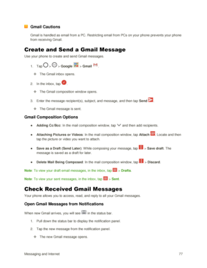 Page 86Messaging and Internet 77 
 Gmail Cautions 
Gmail is handled as email from a PC. Restricting email from PCs on your phone prevents your phone 
from receiving Gmail. 
Create and Send a Gmail Message 
Use your phone to create and send Gmail messages. 
1. Tap  >  > Google  > Gmail . 
 The Gmail inbox opens. 
2. In the inbox, tap . 
 The Gmail composition window opens. 
3. Enter the message recipient(s), subject, and message, and then tap Send . 
 The Gmail message is sent. 
Gmail Composition Options 
●...