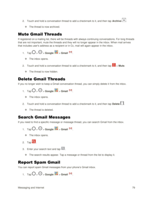 Page 88Messaging and Internet 79 
2. Touch and hold a conversation thread to add a checkmark to it, and then tap Archive . 
 The thread is now archived. 
Mute Gmail Threads 
If registered on a mailing list, there will be threads with always-continuing conversations. For long threads 
that are not important, mute the threads and they will no longer appear in the inbox. When mail arrives 
that includes users address as a recipient or in Cc, mail will again appear in the inbox. 
1. Tap  >  > Google  > Gmail . 
...
