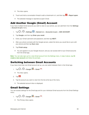 Page 89Messaging and Internet 80 
 The inbox opens. 
2. Touch and hold a conversation thread to add a checkmark to it, and then tap  > Report spam. 
 The selected message is reported as spam Gmail. 
Add Another Google (Gmail) Account 
If you have multiple Gmail accounts you wish to view on your phone, you can add them from the Settings 
> Account & sync menu. 
1. Tap  >  > Settings  > General tab > Accounts & sync > ADD ACCOUNT. 
2. Tap Google, and then tap Enter your email. 
3. Enter your Gmail username and...