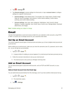 Page 90Messaging and Internet 81 
2. Tap  > Settings . 
3. Tap General settings to access settings for all accounts, or tap an account name to configure 
settings for a specific Gmail account. 
 General settings: Gmail default action, Conversation view, Swipe actions, Sender image, 
Reply all, Auto-fit messages, Auto advance, Confirm before deleting, Confirm before 
archiving, and Confirm before sending. 
 Account settings: Inbox type, Inbox categories, Notifications, Inbox sound & vibrate, 
Signature,...