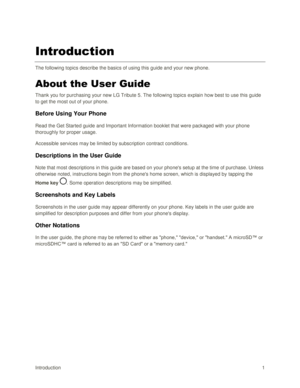 Page 10Introduction 1 
Introduction 
The following topics describe the basics of using this guide and your new phone. 
About the User Guide 
Thank you for purchasing your new LG Tribute 5. The following topics explain how best to use this guide 
to get the most out of your phone. 
Before Using Your Phone  
Read the Get Started guide and Important Information booklet that were packaged with your phone 
thoroughly for proper usage. 
Accessible services may be limited by subscription contract conditions....
