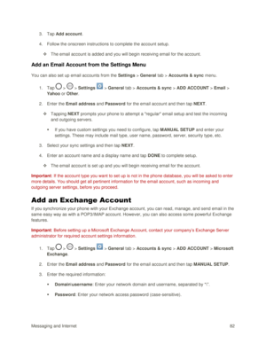 Page 91Messaging and Internet 82 
3. Tap Add account. 
4. Follow the onscreen instructions to complete the account setup. 
 The email account is added and you will begin receiving email for the account. 
Add an Email Account from the Settings Menu 
You can also set up email accounts from the Settings > General tab > Accounts & sync menu. 
1. Tap  >  > Settings  > General tab > Accounts & sync > ADD ACCOUNT > Email > 
Yahoo or Other. 
2. Enter the Email address and Password for the email account and then tap...