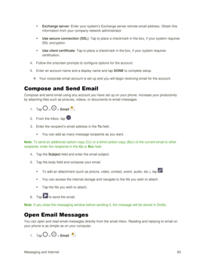 Page 92Messaging and Internet 83 
 Exchange server: Enter your system‘s Exchange server remote email address. Obtain this 
information from your company network administrator. 
 Use secure connection (SSL): Tap to place a checkmark in the box, if your system requires 
SSL encryption. 
 Use client certificate: Tap to place a checkmark in the box, if your system requires 
certification. 
4. Follow the onscreen prompts to configure options for the account. 
5. Enter an account name and a display name and tap...