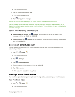 Page 93Messaging and Internet 84 
 The email inbox opens. 
2. Tap the message you want to view. 
 The email message opens. 
3. Tap  to reply to the message. 
Tip: Tap the account name at the top of the screen to switch to a different email account. 
Tip: You can also access new email messages from the notification panel. Pull down the status bar to 
display the notification panel, and then tap an email notification. The email inbox will open and display the 
new email message. 
Options when Reviewing Email...
