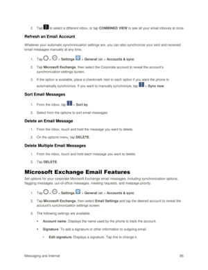Page 94Messaging and Internet 85 
2. Tap  to select a different inbox, or tap COMBINED VIEW to see all your email inboxes at once. 
Refresh an Email Account 
Whatever your automatic synchronization settings are, you can also synchronize your sent and received 
email messages manually at any time. 
1. Tap  >  > Settings  > General tab > Accounts & sync.  
2. Tap Microsoft Exchange, then select the Corporate account to reveal the account‗s 
synchronization settings screen.  
3. If the option is available, place a...