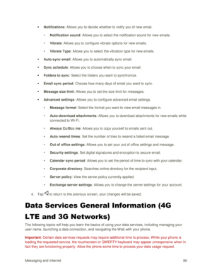 Page 95Messaging and Internet 86 
 Notifications: Allows you to decide whether to notify you of new email. 
• Notification sound: Allows you to select the notification sound for new emails. 
• Vibrate: Allows you to configure vibrate options for new emails. 
• Vibrate Type: Allows you to select the vibration type for new emails. 
 Auto-sync email: Allows you to automatically sync email. 
 Sync schedule: Allows you to choose when to sync your email. 
 Folders to sync: Select the folders you want to...
