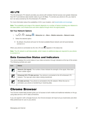 Page 96Messaging and Internet 87 
4G LTE 
The 4G enhanced LTE network provides your phone with wireless Internet access over greater distances 
than W i-Fi and delivers data transfer rates of up to 60 Mbps. To connect your phone to 4G, you need to 
be in an area covered by the 4G enhanced LTE network. 
For more information about the availability of 4G in your location, visit boostmobile.com/coverage. 
Note: The availability and range of the network depends on a number of factors including your distance to 
the...