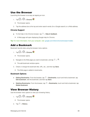 Page 97Messaging and Internet 88 
Use the Browser 
Launching the browser is as easy as tapping an icon.  
1. Tap  >  > Chrome . 
 The browser opens. 
2. Tap the address bar at the top and enter search words (for a Google search) or a Web address. 
Chrome Support  
■ To find help in the Chrome browser, tap  > Help & feedback. 
 A W eb page will open displaying Google help for Chrome. 
Tip: For more information, from your computer, visit: google.com/intl/en/chrome/browser/mobile/. 
Add a Bookmark 
Bookmark...