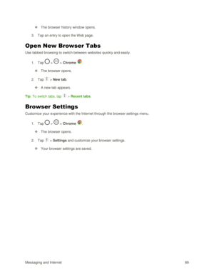 Page 98Messaging and Internet 89 
 The browser history window opens. 
3. Tap an entry to open the Web page. 
Open New Browser Tabs 
Use tabbed browsing to switch between websites quickly and easily. 
1. Tap  >  > Chrome . 
 The browser opens. 
2. Tap  > New tab. 
 A new tab appears. 
Tip: To switch tabs, tap  > Recent tabs. 
Browser Settings 
Customize your experience with the Internet through the browser settings menu. 
1. Tap  >  > Chrome . 
 The browser opens. 
2. Tap  > Settings and customize your...