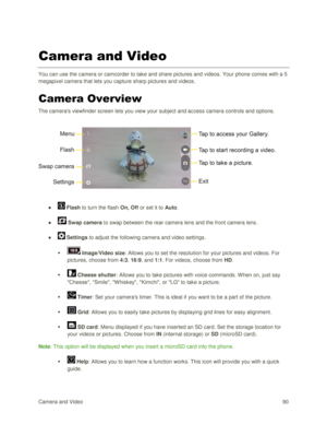 Page 99Camera and Video 90  
Camera and Video 
You can use the camera or camcorder to take and share pictures and videos. Your phone comes with a 5 
megapixel camera that lets you capture sharp pictures and videos. 
Camera Overview 
The cameras viewfinder screen lets you view your subject and access camera controls and options. 
 
 
 
●  Flash to turn the flash On, Off or set it to Auto. 
●  Swap camera to swap between the rear camera lens and the front camera lens. 
●  Settings to adjust the following camera...
