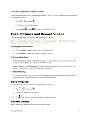 Page 100Camera and Video 91  
Learn More About Your Phones Camera  
For an overview of your phones camera and its features, you can access more information through the 
phones settings menu.  
1. Tap  >  > Camera . 
 The camera viewfinder appears. 
2. Tap Settings  > Help , and tap a topic to learn more. 
Take Pictures and Record Videos 
You can take high-resolution pictures using your phone‘s camera.  
Note: If you have an SD card installed, pictures and videos can be stored to the SD card. If no card is...