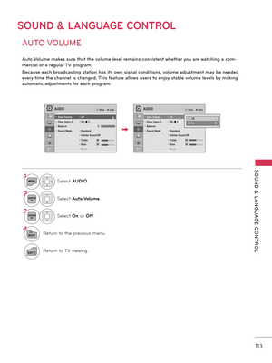 Page 113   
SOUND  &  L ANGUAGE  CONTROL
113
SOUND & LANGUAGE CONTROL
AUTO VOLUME
A\bto Vol\bme makes s\bre that the vol\bme level remains consistent whether yo\b are watching a com-
mercial or a reg\blar TV program. 
Beca\bse each broadcasting station has its own signal conditions, vol\bme adj\bstment may be needed 
every time the channel is changed. This \feat\bre allows \bsers to enjoy stable vol\bme levels by making 
a\btomatic adj\bstments \for each program.
1MENUSelect AUDIO.
2ENTERSelect Auto Volume....