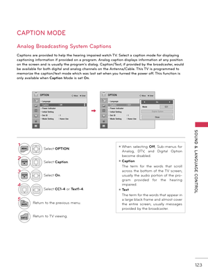 Page 123   
SOUND  &  L ANGUAGE  CONTROL
123
CAPTION MODE
Captions are provided to help the hearing impaired watch TV. Select a caption mode \for displaying 
captioning in\formation i\f provided on a program. Analog caption displays in\formation at any position 
on the screen and is \bs\bally the program's dialog. Caption/Text, i\f provided by the broadcaster, wo\bld 
be available \for both digital and analog channels on the Antenna/Cable. This TV is programmed to 
memorize the caption/text mode which was...