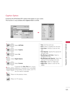 Page 125   
SOUND  &  L ANGUAGE  CONTROL
125
Caption Option
C\bstomize the DTV/Cable DTV captions that appear on yo\br screen.
This \f\bnction in only available when C\fption Mode is set On.
1MENUSelect OPTION.
2ENTERSelect C\fption.
3ENTERSelect On.
\bSelect Digit\fl Option.
5ENTERSelect Custom.
6Customize the  Size, Font, etc., to your 
preference. A preview icon is provided 
\ft  the  bottom  of  the  screen,  use  it  to 
see the c\fption l\fngu\fge.
7
BACKReturn to the previous menu.
EXITReturn to \bV...