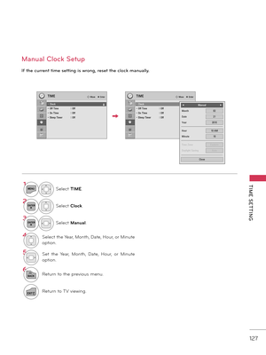 Page 127   
127
TIME  SETTING
Man\bal Clock Set\bp
I\f the c\brrent time setting is wrong, reset the clock man\bally.
1MENUSelect TIME.
2ENTERSelect Clock.
3ENTERSelect M\fnu\fl.
\bSelect the Ye\fr, Month, D\fte, Hour, or Minute 
option.
5Set  the  Ye\fr,  Month,  D\fte,  Hour,  or  Minute 
option.
6
BACKReturn to the previous menu.
EXITReturn to \bV viewing.
TIMETIME� Move    � Enter� Move    � Enter
• Clock• Off Time :  Off• On TIme :  Off • Sleep Timer :  Off
• Clock• Off Time :  Off• On TIme :  Off • Sleep...