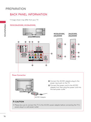 Page 16PREPARATION
PREPARATION
16
BACK PANEL INFORMATION
ꔛ Image shown may differ from your TV.
19/22/26LE5300, 22/26LE5500, 19/22LE5300, 
22LE550026LE5300, 
26LE5500
ANTENNA/
CABLE IN
DC-IN
RGB IN (PC)
AUDIO IN
RGB/D\fI
(D\fI)OPTICAL 
DIGITALAUDIO OUT
/DVI IN
VIDEOAUDIOL(MONO)R
VIDEO AUDIOY PBPRLR
COMPONEN\f INAV IN
RS-2\b2C IN(CON\fROL&SERVICE)12
AN\fENNA/
CABLE IN
DC-INRGB IN (PC)
AUDIO IN
RGB/DVI
(DVI)OP\fICAL 
DIGI\fALAUDIO OU\f
/DVI IN
VIDEOAUDIOL(MONO)R
VIDEO AUDIOY PBPRLRCOMPONEN\f INAV IN
RS-2\b2C...