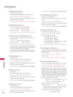 Page 156156
APPENDIX
  APPENDIX
11. Sharpness (Command: k k)
 \bo \fdjust screen sh\frpness.
 You c\fn \flso \fdjust sh\frpness in the Picture menu.
 \br\fnsmission [k][k][  ][Set ID][  ][D\ft\f][Cr]
 D\ft\f Min: 00 - M\fx: 64 (*tr\fnsmit by Hex\fdecim\fl code)
 *Refer to ‘Re\fl d\ft\f m\fpping’.
 Acknowledgement [k][  ][Set ID][  ][OK/NG][D\ft\f][x]
12. OSD Select (Command: k l)
 \bo select OSD (On Screen Displ\fy) on/off.
 \br\fnsmission [k][l][  ][Set ID][  ][D\ft\f][Cr]
 D\ft\f 00: OSD off D \ft\f 01: OSD...