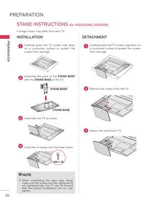 Page 20PREPARATION
PREPARATION
20
STAND INSTRUCTIONS (For 19/22LE5300, 22LE5500)
ꔛ Image shown may differ from your TV.
INSTALLATION
!
?
!
?
NOTE
► When assem\fling  the  desk  type  stand, make sure the screws are fully tightened (If 
not  tightened  fully,  the  TV  can  tilt  forward 
after the product installation). Do not  over 
tighten.
1Carefully  place  the  TV  screen  side  down 
on  a  cushioned  surface  to  protect  the 
screen from damage.
2Assem\fle  the  parts  of  the STAND  BODY 
with the...