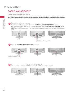 Page 30PREPARATION
PREPARATION
30
32/37/42/47LD450, 37/42/47LD450C, 32/42/47LD420, 32/42/47/55LD520, 55LD520C, 42/47/55LD630
CABLE MANAGEMENT
ꔛ Image shown may differ from your TV.
1Connect the ca\fles as necessary.
To connect additional equipment, see the  EXTERNAL EQUIPMENT SETUP section.
For 37/42/47LD450C, 55LD520C: Secure the power cord with the  PROTECTIVE BRACKET/
SCREW on the TV \fack cover. It will help prevent the power ca\fle from \feing removed \fy acci \b
dent.
2Open the  CABLE MANAGEMENT  CLIP as...