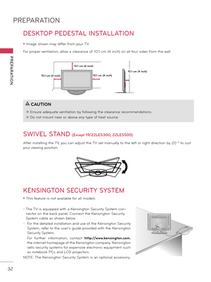 Page 32PREPARATION
PREPARATION
32
DESKTOP PEDESTAL INSTALLATION
SWIVEL STAND 
(Excep\f 19/22LE5300, 22LE5500)
After installing the TV, you can adjust the TV set manually to the left or right direction \fy 20 º to suit 
your viewing position.
ꔛ Image shown may differ from your TV.
For proper ventilation, allow a clearance of 10.1 cm (4 inch) on all four sides from the wall.
10.1 cm (4 inch)
10.1 cm (4 inch)
10.1 cm (4 inch)
10.1 cm (4 inch)!
?
!
?
CAUTION
► Ensure adequate ventilation \fy following the clearance...