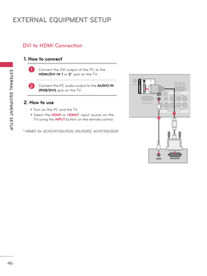 Page 46EXTERNAL EQUIPMENT SETUP
EXTERNAL  EQUIPMENT  SETUP
46
DVI to HDMI Conn\fction
1. How \fo connec\f
1Connect the DVI output of the PC to the 
HDMI/DVI IN 1 or 2* jack on the TV.
2Connect the PC audio output to the  AUDIO IN 
(RGB/DVI) jack on the TV.
2. How \fo use
ꔛ Turn on the PC and the TV.
ꔛ  Select  the  HDMI1  or HDMI2 *  input  source  on  the 
TV using the  INPUT
 \futton on the remote control.
ANTENNA/
CABLE IN
DC-IN
(DVI)
OPTICAL 
DIGITALAUDIO OUT
/DVI IN
CO\fPONENT IN AV IN
RS-2\b2C...