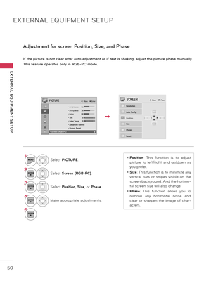 Page 50EXTERNAL EQUIPMENT SETUP
EXTERNAL  EQUIPMENT  SETUP
50
I\b th\f pictur\f is not cl\far a\bt\fr auto adjustm\fnt or i\b t\fxt is shaking, adjust th\f pictur\f phas\f manually.
This \b\fatur\f op\frat\fs only in RGB-PC mod\f.
Adjustm\fnt \bor scr\f\fn Position, Siz\f, and Phas\f
1MENUSelect PICTURE.
2ENTERSelect Screen (RGB-PC).
3ENTERSelect Posi\fion, Size, or Phase.
4ENTERMake appropriate adjustments.
5ENTER
ꔛ Posi\fion:  This  function  is  to  adjust 
picture  to  left/right  and  up/down  as 
you...