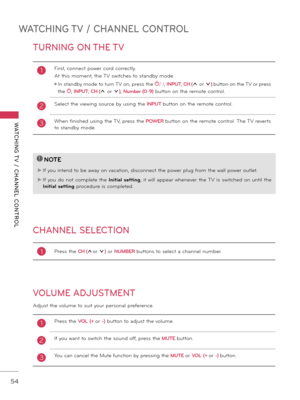 Page 54WATCHING TV / CHANNEL CONTROL
WATCHING T V  /  CHANNEL  CONTROL
54
TURNING ON THE TV
CHANNEL SELECTION
VOLUME ADJUSTMENT
Adjust the volume to suit your personal preference.
1First, connect power cord correctly. 
At this moment, the TV switches to stand\fy mode.
ꔛ  In stand\fy mode to turn TV on, press the / I, INPUT , CH (ꕌ or ꕍ)  \futton on the TV or press 
the 
,  INPUT , CH (ꕌ or ꕍ),  Number (0 \b9)  \futton on the remote control.
2 Select the viewing source \fy using the INPUT  \futton on the remote...