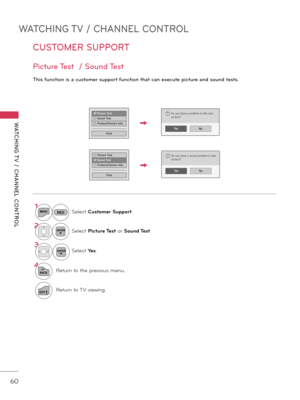Page 60WATCHING TV / CHANNEL CONTROL
WATCHING T V  /  CHANNEL  CONTROL
60
CUSTOMER SUPPORT
Pictur\f T\fst  / Sound T\fst
This \bunction is a custom\fr support \bunction that can \fx\fcut\f pictur\f and sound t\fsts.
□ Picture Test
ꔑ  Sound Test
□  Product/Service Info.
CloseNoYes
Do you have a sound problem in this
screen??
1MENUSelect Cus\fomer Suppor\f.
2ENTERSelect Pic\fure Tes\f  or Sound Tes\f.
3ENTERSelect Yes.
4
BACKReturn to the previous menu.
EXITReturn to TV viewing.
ꔑ Picture Test
□  Sound Test
□...