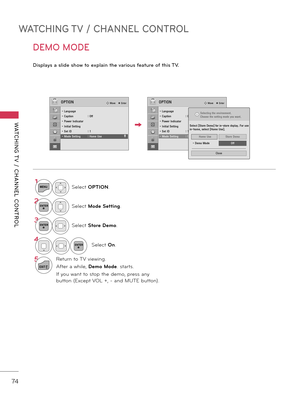 Page 74WATCHING TV / CHANNEL CONTROL
WATCHING T V  /  CHANNEL  CONTROL
74
DEMO MODE
Displays a slid\f show to \fxplain th\f various \b\fatur\f o\b this TV.
1MENUSelect OPTION.
2ENTERSelect Mode Se\f\fing.
3ENTERSelect S\fore Demo.
4ENTERSelect On.
5
EXIT
Return to TV viewing.
After a while, Demo Mode. starts.
If you want to stop the demo, press any 
\futton (Except VOL +, \b and MUTE \futton).
OPTIONꔂ Move    ꔉ EnterOPTIONꔂ Move    ꔉ Enter
• Language• Caption  :  Off• Power Indicator• Initial Setting• Set ID :...