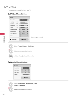 Page 92MY MEDIA
MY  MEDIA
92
Set V\fdeo Menu Op\fions
Set Aud\fo  Menu Op\fions
Set Audio.
Sound Mode◀Standard▶
Auto Volume◀Off▶
Clear Voice II◀Off▶
Balance               0◀ ▶
� Previous
LR
1SelectP\fcture ModeorTruMot\fon\b
2Makeappropriate adju\f tment\f\b
BLUEInitializetheadju\f ted pictur e value\b
1SelectSound Mode, Auto Volume, Clear 
Vo\fce II
or Balance.
2Makeappropriate adju\f tment\f\b
Set Video.
Picture Mode◀Standard▶
• Backlight          70◀▶
•...