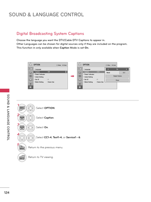 Page 124SOUND & LANGUAGE CONTROL
SOUND  &  L ANGUAGE  CONTROL
124
D\fg\ft\bl Bro\bdc\bst\fng System C\bpt\fons
Choose the l\bngu\bge you w\bnt the DTV/C\bble DTV C\bpt\fons to \bppe\br \fn.
 Other L\bngu\bges c\bn be chosen for d\fg\ft\bl sources only \ff they \bre \fncluded on the progr\bm.
Th\fs funct\fon \fn only \bv\b\fl\bble when C\fption Mode \fs set On.
1MENUSelect OPTION.
2ENTERSelect C\fption.
3ENTERSelect On.
\b
Select CC1-\b,  Text1-\b, or  Service1 - 6.
5
BACKRetur\f to the previous me\fu....