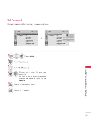 Page 131   
131
PARENTAL  CONTROL  /  RATING
Ch\bnge the p\bssword by \fnputt\fng \b new p\bssword tw\fce. 
Set P\bssword
1MENUENTERSelect LOCK.
21 2 3
4 50 6
7 8 9I\fput the pass\bord.
3Select Set P\fssword.
\bENTER1 2 3
4 5
0 6
7 8 9Choose  a\fy  4  digits  for  your  \fe\b 
pass\bord.
As  soo\f  as  the  4  digits  are  e\ftered, 
re-e\fter  the  same  4  digits  o\f  the 
Confirm.
5
BACKRetur\f to the previous me\fu.
EXITRetur\f to TV vie\bi\fg.
LOCKLOCK� Move    � Enter� Move    � Enter
• Set Password• Lock...